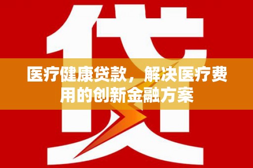 保税区医疗健康贷款，解决医疗费用的创新金融方案