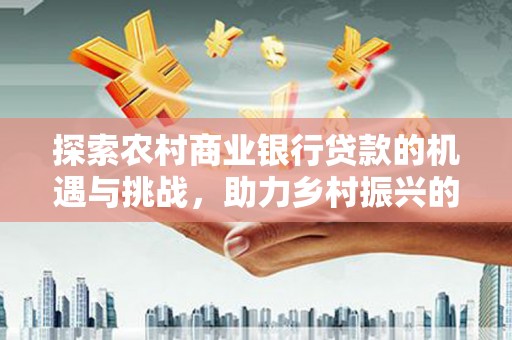 保税区探索农村商业银行贷款的机遇与挑战，助力乡村振兴的金融引擎