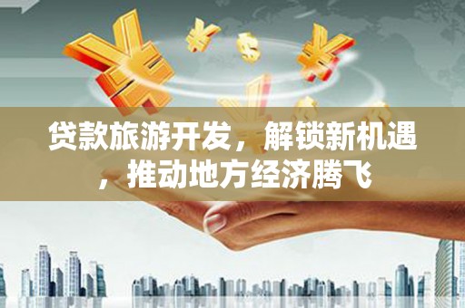 保税区贷款旅游开发，解锁新机遇，推动地方经济腾飞